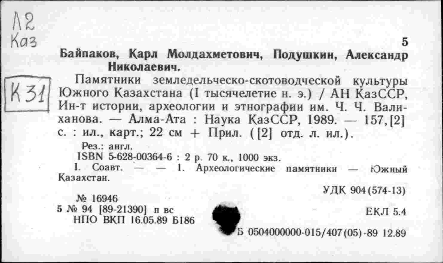 ﻿№
Kaî .	s
Байпаков, Карл Молдахметович, Подушкин, Александр Николаевич.
Памятники земледельческо-скотоводческой культуры Южного Казахстана (I тысячелетие н. э.) / АН КазССР, Ин-т истории, археологии и этнографии им. Ч. Ч. Валиханова. — Алма-Ата : Наука КазССР, 1989. — 157, [2] с. : ил., карт.; 22 см + Прил. ([2] отд. л. ил.).
Рез.: англ.
ISBN 5-628-00364-6 : 2 р. 70 к., 1000 экз.
І. Соавт. — — 1. Археологические памятники — Южный Казахстан.
УДК 904(574-13) № 16946
5 № 94 [89-21390] п вс
НПО ВКП 16.05.89 Б186
ЕКЛ 5.4
Б 0504000000-015/407(05)-89 12.89